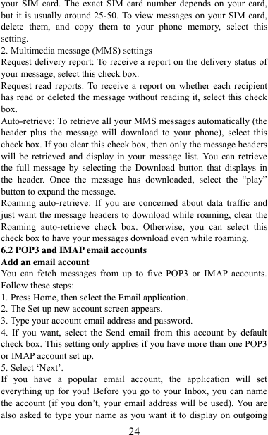   24 your SIM card. The  exact  SIM card number  depends on your  card, but it is usually around 25-50. To view messages on your SIM card, delete  them,  and  copy  them  to  your  phone  memory,  select  this setting.   2. Multimedia message (MMS) settings   Request delivery report: To receive a report on the delivery status of your message, select this check box.   Request read  reports:  To  receive a  report on whether  each  recipient has read or deleted the message without reading it, select this check box. Auto-retrieve: To retrieve all your MMS messages automatically (the header  plus  the  message  will  download  to  your  phone),  select  this check box. If you clear this check box, then only the message headers will be  retrieved and  display  in your  message list.  You can retrieve the  full  message  by  selecting the  Download  button  that  displays  in the  header.  Once  the  message  has  downloaded,  select  the  “play” button to expand the message. Roaming  auto-retrieve:  If  you  are  concerned  about  data  traffic  and just want the message headers to download while roaming, clear the Roaming  auto-retrieve  check  box.  Otherwise,  you  can  select  this check box to have your messages download even while roaming.   6.2 POP3 and IMAP email accounts   Add an email account   You  can  fetch  messages  from  up  to  five  POP3  or  IMAP accounts. Follow these steps:   1. Press Home, then select the Email application. 2. The Set up new account screen appears. 3. Type your account email address and password. 4.  If  you  want,  select  the  Send  email from  this  account  by  default check box. This setting only applies if you have more than one POP3 or IMAP account set up.   5. Select „Next‟.   If  you  have  a  popular  email  account,  the  application  will  set everything up for you! Before you  go to your Inbox, you can name the account (if  you don‟t, your email address  will be used). You are also asked to type your name as you want  it to display on outgoing 