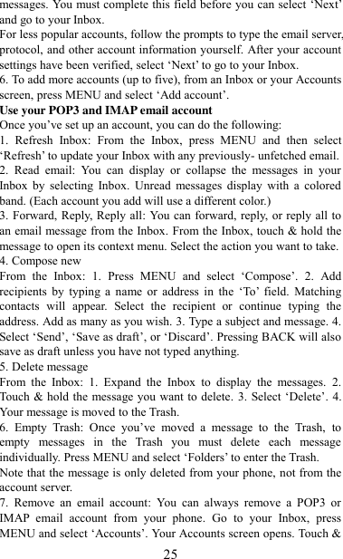   25 messages. You must complete this field before you can select „Next‟ and go to your Inbox.   For less popular accounts, follow the prompts to type the email server, protocol, and other account information yourself. After your account settings have been verified, select „Next‟ to go to your Inbox.   6. To add more accounts (up to five), from an Inbox or your Accounts screen, press MENU and select „Add account‟.   Use your POP3 and IMAP email account   Once you‟ve set up an account, you can do the following:   1.  Refresh  Inbox:  From  the  Inbox,  press  MENU  and  then  select „Refresh‟ to update your Inbox with any previously- unfetched email.   2.  Read  email:  You  can  display  or  collapse  the  messages  in  your Inbox  by  selecting  Inbox.  Unread  messages  display  with  a  colored band. (Each account you add will use a different color.)   3. Forward, Reply, Reply all: You can forward, reply, or reply all to an email message from the Inbox. From the Inbox, touch &amp; hold the message to open its context menu. Select the action you want to take.   4. Compose new From  the  Inbox:  1.  Press  MENU  and  select  „Compose‟.  2.  Add recipients  by  typing  a  name  or  address  in  the  „To‟  field.  Matching contacts  will  appear.  Select  the  recipient  or  continue  typing  the address. Add as many as you wish. 3. Type a subject and message. 4. Select „Send‟, „Save as draft‟, or „Discard‟. Pressing BACK will also save as draft unless you have not typed anything.   5. Delete message From  the  Inbox:  1.  Expand  the  Inbox  to  display  the  messages.  2. Touch &amp; hold the message you want to delete.  3. Select „Delete‟. 4. Your message is moved to the Trash.   6.  Empty  Trash:  Once  you‟ve  moved  a  message  to  the  Trash,  to empty  messages  in  the  Trash  you  must  delete  each  message individually. Press MENU and select „Folders‟ to enter the Trash.   Note that the message is only deleted from your phone, not from the account server.   7.  Remove  an  email  account:  You  can  always  remove  a  POP3  or IMAP  email  account  from  your  phone.  Go  to  your  Inbox,  press MENU and select „Accounts‟. Your Accounts screen opens. Touch &amp; 