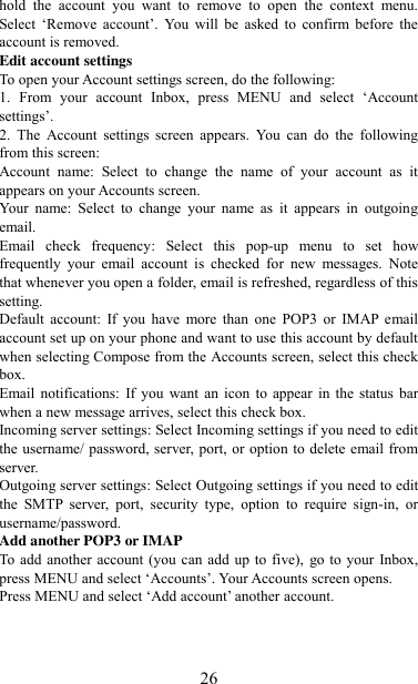   26 hold  the  account  you  want  to  remove  to  open  the  context  menu. Select  „Remove  account‟.  You  will  be  asked  to  confirm  before  the account is removed. Edit account settings   To open your Account settings screen, do the following:   1.  From  your  account  Inbox,  press  MENU  and  select  „Account settings‟.   2.  The  Account  settings  screen  appears.  You  can  do  the  following from this screen:   Account  name:  Select  to  change  the  name  of  your  account  as  it appears on your Accounts screen.   Your  name:  Select  to  change  your  name  as  it  appears  in  outgoing email.   Email  check  frequency:  Select  this  pop-up  menu  to  set  how frequently  your  email  account  is  checked  for  new  messages.  Note that whenever you open a folder, email is refreshed, regardless of this setting.   Default  account:  If  you  have  more  than  one  POP3  or  IMAP email account set up on your phone and want to use this account by default when selecting Compose from the Accounts screen, select this check box.   Email notifications:  If  you  want  an icon  to appear in  the  status  bar when a new message arrives, select this check box.   Incoming server settings: Select Incoming settings if you need to edit the username/ password, server, port, or option to delete email from server.   Outgoing server settings: Select Outgoing settings if you need to edit the  SMTP  server,  port,  security  type,  option  to  require  sign-in,  or username/password.   Add another POP3 or IMAP   To add another account (you can add up to five),  go to your  Inbox, press MENU and select „Accounts‟. Your Accounts screen opens. Press MENU and select „Add account‟ another account.     