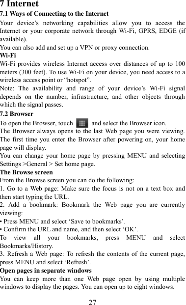   27 7 Internet   7.1 Ways of Connecting to the Internet   Your  device‟s  networking  capabilities  allow  you  to  access  the Internet or your corporate network through Wi-Fi, GPRS, EDGE (if available). You can also add and set up a VPN or proxy connection. Wi-Fi Wi-Fi provides wireless  Internet access over  distances  of  up to 100 meters (300 feet). To use Wi-Fi on your device, you need access to a wireless access point or “hotspot”.   Note:  The  availability  and  range  of  your  device‟s  Wi-Fi  signal depends  on  the  number,  infrastructure,  and  other  objects  through which the signal passes. 7.2 Browser To open the Browser, touch    and select the Browser icon.   The Browser always opens to the  last Web page you were viewing. The first  time you  enter  the Browser after powering on,  your home page will display.   You  can change your  home page  by  pressing  MENU  and  selecting Settings &gt;General &gt; Set home page.   The Browse screen   From the Browse screen you can do the following:   1. Go to a Web page: Make sure the focus is not on a text  box and then start typing the URL.   2.  Add  a  bookmark:  Bookmark  the  Web  page  you  are  currently viewing:   • Press MENU and select „Save to bookmarks‟.   • Confirm the URL and name, and then select „OK‟. To  view  all  your  bookmarks,  press  MENU  and  select Bookmarks/History.   3. Refresh a Web  page: To refresh  the contents  of the  current page, press MENU and select „Refresh‟. Open pages in separate windows   You  can  keep  more  than  one  Web  page  open  by  using  multiple windows to display the pages. You can open up to eight windows.   