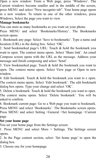   28 Open  a  new  window:  From  a  Web  page,  press  „Windows‟.  The Current  windows  become  smaller  and  in  the  middle  of  the  screen, press MENU and select “New incognito tab”. Your home page opens in  a  new  window.  To  return  to  one  of  the  other  windows,  press Windows, Select the page you want to view.   Manage bookmarks   You can store as many bookmarks as you want on your phone.   Press  MENU  and  select  „Bookmarks/History‟.  The  Bookmarks screen opens. 1. Bookmark any page: Select „Save to bookmarks‟. Type a name and location (URL) in the dialog box. Select „OK‟.   2. Send bookmarked page‟s URL: Touch &amp; hold the bookmark you want to open. The context menu opens. Select „Share link‟. An email Compose screen opens with  the URL as  the message. Address your message and finish composing and select „Send‟. 3. View bookmarked page: Touch &amp; hold the bookmark you want to open.  The  context  menu  opens.  Select  View  page  or  Open  in  new window. 4. Edit bookmark: Touch &amp; hold the bookmark you want to e open. The context menu opens. Select „Edit bookmark‟. The edit bookmark dialog box opens. Type your change and select „OK‟.   5. Delete a bookmark: Touch &amp; hold the bookmark you want to open. The  context  menu  opens.  Select  „Delete  bookmark‟.  You  will  be asked to confirm. 6. Bookmark current page: Go to a Web page you want to bookmark. Press MENU and select „Bookmarks‟. The Bookmarks screen opens. Press  MENU  and  select  Setting &gt;General &gt;Set  homepage &gt;Current page.   Set your home page   You set your home page from the Settings screen:   1.  Press  MENU  and  select  More  &gt;  Settings.  The  Settings  screen opens.   2.  In  the  Page  content  section,  select  „Set  home  page‟  to  open  the dialog box.   3. Choose one for your homepage.  