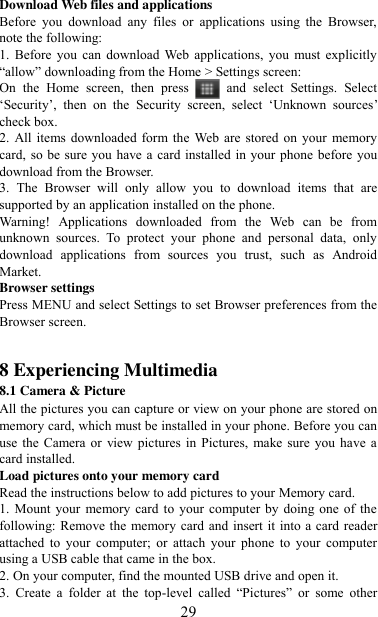   29 Download Web files and applications   Before  you  download  any  files  or  applications  using  the  Browser, note the following:   1.  Before  you  can  download  Web  applications,  you  must  explicitly “allow” downloading from the Home &gt; Settings screen:   On  the  Home  screen,  then  press    and  select  Settings.  Select „Security‟,  then  on  the  Security  screen,  select  „Unknown  sources‟ check box.   2. All items downloaded form the  Web  are stored on  your  memory card, so be sure you have a card installed  in your phone before you download from the Browser.   3.  The  Browser  will  only  allow  you  to  download  items  that  are supported by an application installed on the phone.   Warning!  Applications  downloaded  from  the  Web  can  be  from unknown  sources.  To  protect  your  phone  and  personal  data,  only download  applications  from  sources  you  trust,  such  as  Android Market.   Browser settings   Press MENU and select Settings to set Browser preferences from the Browser screen.   8 Experiencing Multimedia 8.1 Camera &amp; Picture All the pictures you can capture or view on your phone are stored on memory card, which must be installed in your phone. Before you can use the  Camera or  view  pictures  in Pictures, make  sure you  have a card installed.   Load pictures onto your memory card   Read the instructions below to add pictures to your Memory card.   1. Mount your  memory  card to your computer by  doing one of the following: Remove the memory card  and insert it into a card reader attached  to  your  computer; or  attach  your  phone  to  your  computer using a USB cable that came in the box.   2. On your computer, find the mounted USB drive and open it. 3.  Create  a  folder  at  the  top-level  called  “Pictures”  or  some  other 