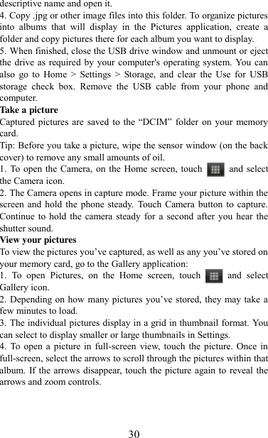   30 descriptive name and open it. 4. Copy .jpg or other image files into this folder. To organize pictures into  albums  that  will  display  in  the  Pictures  application,  create  a folder and copy pictures there for each album you want to display.   5. When finished, close the USB drive window and unmount or eject the drive as required  by your computer&apos;s operating system. You can also  go  to  Home  &gt;  Settings  &gt;  Storage,  and  clear  the  Use  for  USB storage  check  box.  Remove  the  USB  cable  from  your  phone  and computer.   Take a picture   Captured  pictures  are  saved  to  the “DCIM”  folder  on  your  memory card.   Tip: Before you take a picture, wipe the sensor window (on the back cover) to remove any small amounts of oil.   1. To open the Camera, on the Home screen, touch  and select the Camera icon.   2. The Camera opens in capture mode. Frame your picture within the screen and  hold  the phone  steady. Touch Camera button to  capture. Continue to  hold  the camera  steady for a  second  after  you hear the shutter sound.   View your pictures   To view the pictures you‟ve captured, as well as any you‟ve stored on your memory card, go to the Gallery application:   1.  To  open  Pictures,  on  the  Home  screen,  touch  and  select Gallery icon.   2. Depending on how  many pictures you‟ve stored, they may take a few minutes to load.   3. The individual pictures display in a grid in thumbnail format. You can select to display smaller or large thumbnails in Settings.   4. To  open  a picture  in  full-screen  view, touch  the  picture. Once in full-screen, select the arrows to scroll through the pictures within that album. If the arrows disappear, touch the picture again to reveal the arrows and zoom controls.    