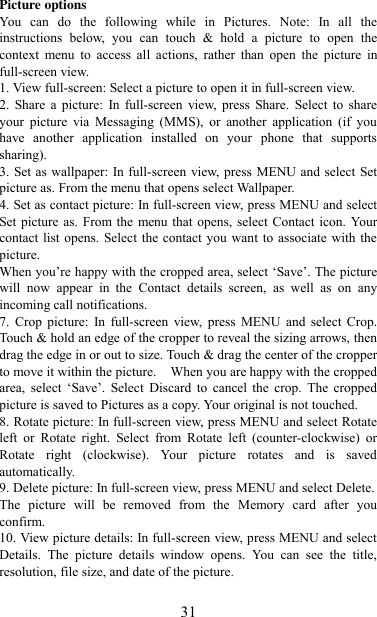   31 Picture options   You  can  do  the  following  while  in  Pictures.  Note:  In  all  the instructions  below,  you  can  touch  &amp;  hold  a  picture  to  open  the context  menu  to  access  all  actions,  rather  than  open  the  picture  in full-screen view. 1. View full-screen: Select a picture to open it in full-screen view.   2.  Share a  picture:  In full-screen  view,  press  Share.  Select to  share your  picture  via  Messaging  (MMS),  or  another  application  (if  you have  another  application  installed  on  your  phone  that  supports sharing).   3. Set as wallpaper: In full-screen view, press MENU and select Set picture as. From the menu that opens select Wallpaper.   4. Set as contact picture: In full-screen view, press MENU and select Set picture as. From the  menu that opens, select  Contact icon. Your contact list opens. Select the contact you  want to associate with the picture.   When you‟re happy with the cropped area, select „Save‟. The picture will  now  appear  in  the  Contact  details  screen,  as  well  as  on  any incoming call notifications.   7.  Crop  picture:  In  full-screen  view,  press  MENU  and  select  Crop. Touch &amp; hold an edge of the cropper to reveal the sizing arrows, then drag the edge in or out to size. Touch &amp; drag the center of the cropper to move it within the picture.    When you are happy with the cropped area,  select  „Save‟.  Select  Discard  to  cancel  the  crop.  The  cropped picture is saved to Pictures as a copy. Your original is not touched.   8. Rotate picture: In full-screen view, press MENU and select Rotate left  or  Rotate  right.  Select  from  Rotate  left  (counter-clockwise)  or Rotate  right  (clockwise).  Your  picture  rotates  and  is  saved automatically.   9. Delete picture: In full-screen view, press MENU and select Delete.     The  picture  will  be  removed  from  the  Memory  card  after  you confirm.   10. View picture details: In full-screen view, press MENU and select Details.  The  picture  details  window  opens.  You  can  see  the  title, resolution, file size, and date of the picture.   