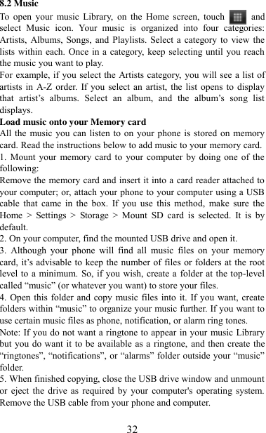   32 8.2 Music To  open  your  music  Library,  on  the  Home  screen,  touch   and select  Music  icon.  Your  music  is  organized  into  four  categories: Artists, Albums,  Songs, and  Playlists. Select a  category to view the lists within each. Once in a category, keep selecting until you reach the music you want to play.   For example, if you select the Artists category, you will see a list of artists in  A-Z order. If you  select an artist,  the list  opens  to display that  artist‟s  albums.  Select  an  album,  and  the  album‟s  song  list displays.   Load music onto your Memory card All the music you can listen to on your  phone is stored on memory card. Read the instructions below to add music to your memory card.   1. Mount your  memory  card to your computer by  doing one of the following:   Remove the memory card and insert it into a card reader attached to your computer; or, attach your phone to your computer using a USB cable  that  came  in  the  box.  If  you  use  this  method,  make  sure  the Home  &gt;  Settings  &gt;  Storage  &gt;  Mount  SD  card  is  selected.  It  is  by default.   2. On your computer, find the mounted USB drive and open it.   3.  Although  your  phone  will  find  all  music  files  on  your  memory card, it‟s advisable to keep the  number of files or folders at the  root level to a  minimum. So, if you wish, create a folder at the top-level called “music” (or whatever you want) to store your files.   4. Open this folder and copy music files into it. If you want, create folders within “music” to organize your music further. If you want to use certain music files as phone, notification, or alarm ring tones. Note: If you do not want a ringtone to appear in your music Library but you do want it  to be available as a ringtone, and then create the “ringtones”, “notifications”, or “alarms” folder outside your “music” folder.   5. When finished copying, close the USB drive window and unmount or  eject  the  drive  as  required  by  your  computer&apos;s operating system. Remove the USB cable from your phone and computer.    