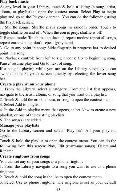   33 Play back music   At any  level  in  your  Library,  touch  &amp; hold  a listing  (a  song,  artist, album,  or  playlist)  to  open  the  context  menu.  Select  Play  to  begin play and go to the Playback screen. You can do the following using the Playback screen:   1.  Shuffle  songs:  Shuffle  plays  songs  in  random  order.  Touch  to toggle shuffle on and off. When the con is grey, shuffle is off.   2. Repeat mode: Touch to step through repeat modes: repeat all songs, repeat current song, don‟t repeat (grey icon). 3. Go to any point in song: Slide fingertip in progress bar to desired point in a song. 4. Playback  control: from  left to  right icons:  Go  to beginning song, Pause/ resume play and Go to next of song. If  a  song  is  playing  while  you  are  on  the  Library  screen,  you  can switch  to  the  Playback  screen  quickly  by  selecting  the  lower  song bar.   Create a playlist on your phone 1.  From  the  Library,  select  a  category.  From  the  list  that  appears, navigate to the artist, album, or song that you want on a playlist.   2. Touch &amp; hold the artist, album, or song to open the context menu.   3. Select Add to playlist.   4. In the Add to playlist menu that opens, select New to create a new playlist, or one of the existing playlists.   5. The song(s) are added.     Manage your playlists   Go  to  the  Library  screen  and  select  „Playlists‟.  All  your  playlists appear.   Touch &amp; hold the playlist to open the context menu. You can do the following from this screen: Play, Edit (rearrange songs), Delete and Rename. Create ringtones from songs   You can set any of your songs as a phone ringtone:   1. From the Library, navigate to a song you want to use as a phone ringtone.   2. Touch &amp; hold the song in the list to open the context menu.   3. Select Use as phone ringtone. The ringtone is set as your default 