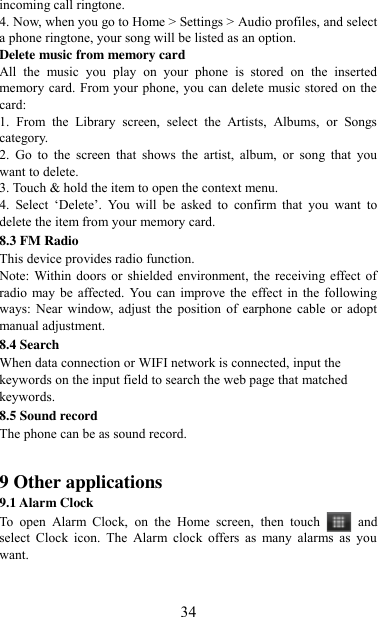   34 incoming call ringtone.   4. Now, when you go to Home &gt; Settings &gt; Audio profiles, and select a phone ringtone, your song will be listed as an option. Delete music from memory card   All  the  music  you  play  on  your  phone  is  stored  on  the  inserted memory card. From your phone, you can delete music stored on the card:   1.  From  the  Library  screen,  select  the  Artists,  Albums,  or  Songs category.   2.  Go  to  the  screen  that  shows  the  artist,  album,  or  song  that  you want to delete.   3. Touch &amp; hold the item to open the context menu.   4.  Select  „Delete‟.  You  will  be  asked  to  confirm  that  you  want  to delete the item from your memory card. 8.3 FM Radio This device provides radio function.   Note: Within doors  or shielded environment, the  receiving effect of radio may be affected. You  can improve the  effect in  the following ways:  Near  window,  adjust  the  position  of  earphone  cable  or adopt manual adjustment. 8.4 Search When data connection or WIFI network is connected, input the keywords on the input field to search the web page that matched keywords. 8.5 Sound record The phone can be as sound record.   9 Other applications 9.1 Alarm Clock To  open  Alarm  Clock,  on  the  Home  screen,  then  touch  and select  Clock  icon.  The  Alarm  clock  offers  as  many  alarms  as  you want.     