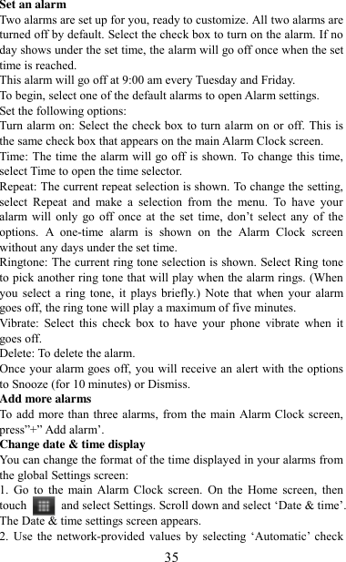   35 Set an alarm   Two alarms are set up for you, ready to customize. All two alarms are turned off by default. Select the check box to turn on the alarm. If no day shows under the set time, the alarm will go off once when the set time is reached. This alarm will go off at 9:00 am every Tuesday and Friday.   To begin, select one of the default alarms to open Alarm settings.   Set the following options:   Turn alarm on: Select the check box to turn alarm on or off. This is the same check box that appears on the main Alarm Clock screen. Time: The time the alarm will go off is shown. To change this time, select Time to open the time selector.   Repeat: The current repeat selection is shown. To change the setting, select  Repeat  and  make  a  selection  from  the  menu.  To  have  your alarm  will  only  go  off  once  at  the  set  time,  don‟t  select  any  of  the options.  A  one-time  alarm  is  shown  on  the  Alarm  Clock  screen without any days under the set time. Ringtone: The current ring tone selection is shown. Select Ring tone to pick another ring tone that will play when the alarm rings. (When you  select  a  ring  tone,  it  plays  briefly.)  Note  that  when  your  alarm goes off, the ring tone will play a maximum of five minutes.   Vibrate:  Select  this  check  box  to  have  your  phone  vibrate  when  it goes off. Delete: To delete the alarm. Once your alarm goes off, you will receive an alert with the options to Snooze (for 10 minutes) or Dismiss.   Add more alarms   To add more than three alarms, from the main Alarm Clock screen, press”+” Add alarm‟.   Change date &amp; time display   You can change the format of the time displayed in your alarms from the global Settings screen: 1.  Go  to  the main  Alarm  Clock  screen.  On  the  Home  screen,  then touch  and select Settings. Scroll down and select „Date &amp; time‟. The Date &amp; time settings screen appears.   2. Use the  network-provided  values  by  selecting „Automatic‟  check 