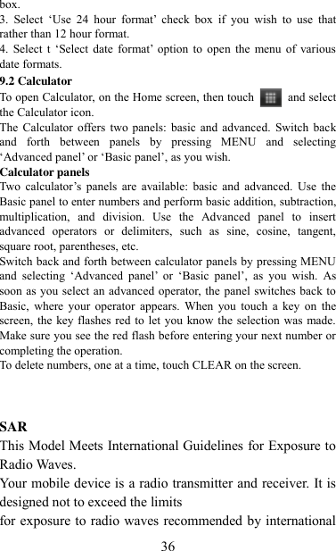   36 box.   3.  Select  „Use  24  hour  format‟  check  box  if  you  wish  to  use  that rather than 12 hour format.   4. Select t  „Select  date  format‟  option  to  open  the  menu of  various date formats.   9.2 Calculator To open Calculator, on the Home screen, then touch  and select the Calculator icon.   The  Calculator  offers two panels:  basic  and  advanced.  Switch  back and  forth  between  panels  by  pressing  MENU  and  selecting „Advanced panel‟ or „Basic panel‟, as you wish.   Calculator panels   Two  calculator‟s panels  are  available:  basic  and  advanced.  Use  the Basic panel to enter numbers and perform basic addition, subtraction, multiplication,  and  division.  Use  the  Advanced  panel  to  insert advanced  operators  or  delimiters,  such  as  sine,  cosine,  tangent, square root, parentheses, etc.   Switch back and forth between calculator panels by pressing MENU and  selecting  „Advanced  panel‟  or  „Basic  panel‟,  as  you  wish.  As soon as you select an advanced operator, the  panel switches back to Basic,  where  your  operator  appears.  When  you touch  a  key  on  the screen, the key flashes red to let you  know the selection was made. Make sure you see the red flash before entering your next number or completing the operation.   To delete numbers, one at a time, touch CLEAR on the screen.    SAR This Model Meets International Guidelines for Exposure to Radio Waves. Your mobile device is a radio transmitter and receiver. It is designed not to exceed the limits   for exposure to radio waves recommended by international 