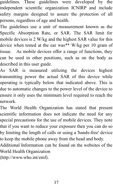   37 guidelines.  These  guidelines  were  developed  by  the independent  scientific  organization  ICNIRP  and  include safety  margins  designed  to  assure  the  protection  of  all persons, regardless of age and health. The  guidelines  use  a  unit  of  measurement  known  as  the Specific  Absorption  Rate,  or  SAR.  The  SAR  limit  for mobile devices is 2 W/kg and the highest SAR value for this device when tested at the ear  was** W/kg per 10  gram of tissue.    As mobile devices offer a range of functions, they can  be  used  in  other  positions,  such  as  on  the  body  as described in this user guide. As  SAR  is  measured  utilizing  the  devices  highest transmitting  power  the  actual  SAR  of  this  device  while operating  is  typically  below  that  indicated  above.  This  is due to automatic changes to the power level of the device to ensure it only uses the minimum level required to reach the network. The  World  Health  Organization  has  stated  that  present scientific  information  does  not  indicate  the  need  for  any special precautions for the use of mobile devices. They note that if you want to reduce your exposure then you can do so by limiting the length of calls or using a &apos;hands-free&apos; device to keep the mobile phone away from the head and body.   Additional Information can be found on the websites of the World Health Organization   (http://www.who.int/emf).    