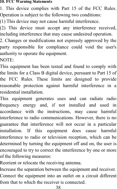   38 10. FCC Warning Statements 1.  This  device  complies  with  Part  15  of  the  FCC  Rules. Operation is subject to the following two conditions: (1) This device may not cause harmful interference. (2)  This  device  must  accept  any  interference  received, including interference that may cause undesired operation. 2. Changes or modifications not expressly approved by the party  responsible  for  compliance  could  void  the  user&apos;s authority to operate the equipment. NOTE:   This equipment has been tested and found to comply with the limits for a Class B digital device, pursuant to Part 15 of the  FCC  Rules.  These  limits  are  designed  to  provide reasonable  protection  against  harmful  interference  in  a residential installation. This  equipment  generates  uses  and  can  radiate  radio frequency  energy  and,  if  not  installed  and  used  in accordance  with  the  instructions,  may  cause  harmful interference to radio communications. However, there is no guarantee  that  interference  will  not  occur  in  a  particular installation.  If  this  equipment  does  cause  harmful interference to  radio or television reception,  which  can be determined by turning the equipment off and on, the user is encouraged to try to correct the interference by one or more of the following measures: Reorient or relocate the receiving antenna. Increase the separation between the equipment and receiver. Connect the equipment into an outlet on a circuit different from that to which the receiver is connected.   