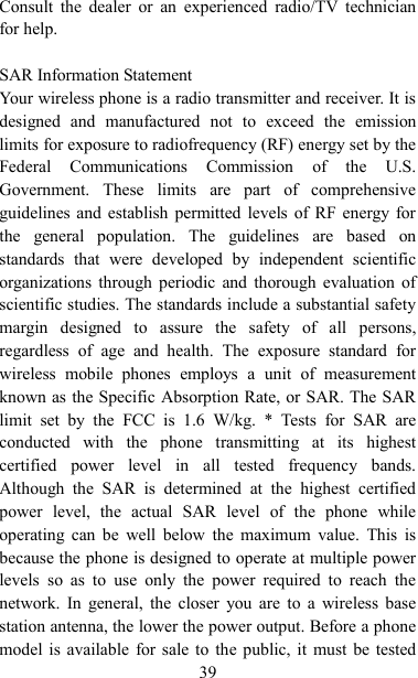   39 Consult  the  dealer  or  an  experienced  radio/TV  technician for help.  SAR Information Statement Your wireless phone is a radio transmitter and receiver. It is designed  and  manufactured  not  to  exceed  the  emission limits for exposure to radiofrequency (RF) energy set by the Federal  Communications  Commission  of  the  U.S. Government.  These  limits  are  part  of  comprehensive guidelines and establish permitted levels of RF energy for the  general  population.  The  guidelines  are  based  on standards  that  were  developed  by  independent  scientific organizations through periodic and  thorough evaluation  of scientific studies. The standards include a substantial safety margin  designed  to  assure  the  safety  of  all  persons, regardless  of  age  and  health.  The  exposure  standard  for wireless  mobile  phones  employs  a  unit  of  measurement known as the Specific Absorption Rate, or SAR. The SAR limit  set  by  the  FCC  is  1.6  W/kg.  *  Tests  for  SAR  are conducted  with  the  phone  transmitting  at  its  highest certified  power  level  in  all  tested  frequency  bands. Although  the  SAR  is  determined  at  the  highest  certified power  level,  the  actual  SAR  level  of  the  phone  while operating  can  be  well  below  the  maximum  value.  This  is because the phone is designed to operate at multiple power levels  so  as  to  use  only  the  power  required  to  reach  the network.  In  general, the  closer  you  are  to  a  wireless base station antenna, the lower the power output. Before a phone model is available for sale to  the public, it must be tested 