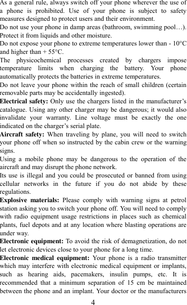   4 As a general rule, always switch off your phone wherever the use of a  phone  is  prohibited.  Use  of  your  phone  is  subject  to  safety measures designed to protect users and their environment. Do not use your phone in damp areas (bathroom, swimming pool…). Protect it from liquids and other moisture. Do not expose your phone to extreme temperatures lower than - 10°C and higher than + 55°C. The  physicochemical  processes  created  by  chargers  impose temperature  limits  when  charging  the  battery.  Your  phone automatically protects the batteries in extreme temperatures. Do not leave your phone within the reach of small children (certain removable parts may be accidentally ingested). Electrical safety: Only use the chargers listed in the manufacturer‟s catalogue. Using any other charger may be dangerous; it would also invalidate  your  warranty.  Line  voltage  must  be  exactly  the  one indicated on the charger‟s serial plate. Aircraft safety: When  traveling  by  plane,  you  will  need  to  switch your phone off when so instructed by the cabin crew or the warning signs. Using  a  mobile  phone  may  be  dangerous  to  the  operation  of  the aircraft and may disrupt the phone network. Its use is illegal and you could be prosecuted or banned from using cellular  networks  in  the  future  if  you  do  not  abide  by  these regulations. Explosive  materials:  Please  comply  with  warning  signs  at  petrol station asking you to switch your phone off. You will need to comply with  radio  equipment  usage  restrictions  in  places  such  as  chemical plants, fuel depots and at any location where blasting operations are under way. Electronic equipment: To avoid the risk of demagnetization, do not let electronic devices close to your phone for a long time. Electronic  medical  equipment:  Your  phone  is  a  radio  transmitter which may interfere with electronic medical equipment or implants, such  as  hearing  aids,  pacemakers,  insulin  pumps,  etc.  It  is recommended  that  a  minimum  separation  of  15  cm  be  maintained between the phone and an implant. Your doctor or the manufacturers 