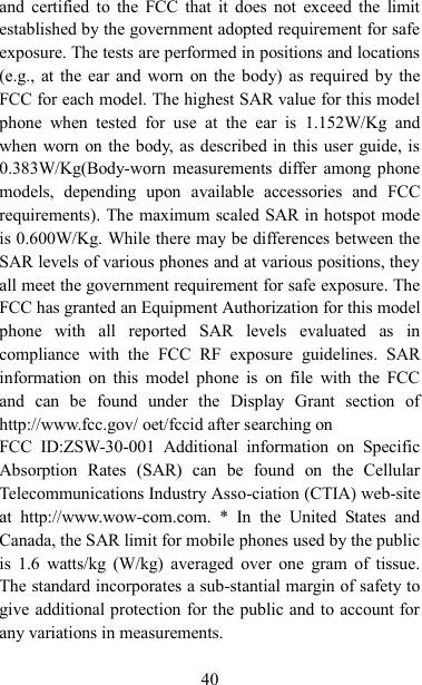   40 and  certified  to  the  FCC that  it  does not  exceed  the  limit established by the government adopted requirement for safe exposure. The tests are performed in positions and locations (e.g., at the ear and worn on the body) as required by the FCC for each model. The highest SAR value for this model phone  when  tested  for  use  at  the  ear  is  1.152W/Kg  and when worn on the body, as described in this user guide, is 0.383W/Kg(Body-worn measurements differ among phone models,  depending  upon  available  accessories  and  FCC requirements). The maximum scaled SAR in hotspot mode is 0.600W/Kg. While there may be differences between the SAR levels of various phones and at various positions, they all meet the government requirement for safe exposure. The FCC has granted an Equipment Authorization for this model phone  with  all  reported  SAR  levels  evaluated  as  in compliance  with  the  FCC  RF  exposure  guidelines.  SAR information  on  this  model  phone  is  on  file  with  the  FCC and  can  be  found  under  the  Display  Grant  section  of http://www.fcc.gov/ oet/fccid after searching on   FCC  ID:ZSW-30-001  Additional  information  on  Specific Absorption  Rates  (SAR)  can  be  found  on  the  Cellular Telecommunications Industry Asso-ciation (CTIA) web-site at  http://www.wow-com.com.  *  In  the  United  States  and Canada, the SAR limit for mobile phones used by the public is  1.6  watts/kg  (W/kg)  averaged  over  one  gram  of tissue. The standard incorporates a sub-stantial margin of safety to give additional protection for the public and to account for any variations in measurements.  