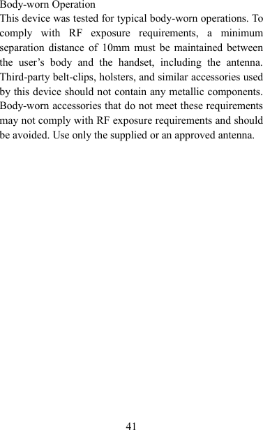   41 Body-worn Operation This device was tested for typical body-worn operations. To comply  with  RF  exposure  requirements,  a  minimum separation distance of  10mm  must  be maintained between the  user‟s  body  and  the  handset,  including  the  antenna. Third-party belt-clips, holsters, and similar accessories used by this device should not contain any metallic components. Body-worn accessories that do not meet these requirements may not comply with RF exposure requirements and should be avoided. Use only the supplied or an approved antenna.    