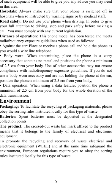   5 of such equipment will be able to give you any advice you may need in this area.   Hospitals:  Always  make  sure  that  your  phone  is  switched  off  in hospitals when so instructed by warning signs or by medical staff.   Road safety: Do not use your phone when driving. In order to  give your full  attention  to driving,  stop and park safely  before  making a call. You must comply with any current legislation. Distance of operation: This phone model has been tested and meets radiofrequency exposure guidelines when used as follows: • Against the ear: Place or receive a phone call and hold the phone as you would a wire line telephone. •  Body  worn:  When  transmitting,  place  the  phone  in  a  carry accessory that contains no metal and positions the phone a minimum of 2.5 cm form your body. Use of other accessories may not ensure compliance  with  radiofrequency  exposure  guidelines.  If you  do  not use a body worn accessory and are not holding the phone at the ear, position the phone a minimum of 2.5 cm from your body, •  Data  operation:  When  using  a  data  feature,  position  the  phone  a minimum  of  2.5  cm  from  your  body  for  the  whole  duration  of  the data transmission. Environment Packaging: To facilitate the recycling of packaging materials, please obey the sorting rules instituted locally for this type of waste. Batteries:  Spent  batteries  must  be  deposited  at  the  designated collection points. The product: The crossed-out waste bin mark affixed to the product means  that  it  belongs  to  the  family  of  electrical  and  electronic equipment. To  promote  the  recycling  and  recovery  of  waste  electrical  and electronic  equipment  (WEEE)  and  at  the  same  time  safeguard  the environment,  European  regulations  require  you  to  obey  the  sorting rules instituted locally for this type of waste.  
