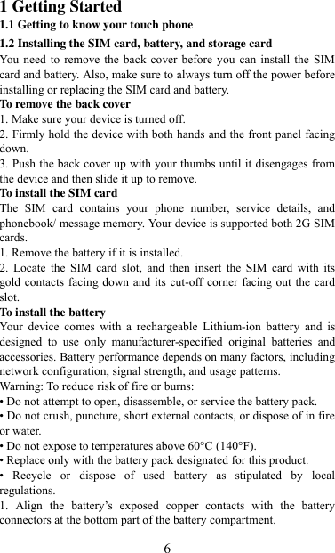   6 1 Getting Started 1.1 Getting to know your touch phone 1.2 Installing the SIM card, battery, and storage card You  need  to remove  the back cover before  you  can  install the SIM card and battery. Also, make sure to always turn off the power before installing or replacing the SIM card and battery. To remove the back cover   1. Make sure your device is turned off. 2. Firmly hold the device with both hands and the front panel facing down.   3. Push the back cover up with your thumbs until it disengages from the device and then slide it up to remove.   To install the SIM card   The  SIM  card  contains  your  phone  number,  service  details,  and phonebook/ message memory. Your device is supported both 2G SIM cards. 1. Remove the battery if it is installed.   2.  Locate  the  SIM  card  slot,  and  then  insert  the  SIM  card  with  its gold contacts facing down and its cut-off corner facing out the card slot.   To install the battery Your  device  comes  with  a  rechargeable  Lithium-ion  battery  and  is designed  to  use  only  manufacturer-specified  original  batteries  and accessories. Battery performance depends on many factors, including network configuration, signal strength, and usage patterns.         Warning: To reduce risk of fire or burns: • Do not attempt to open, disassemble, or service the battery pack. • Do not crush, puncture, short external contacts, or dispose of in fire or water.   • Do not expose to temperatures above 60°C (140°F).   • Replace only with the battery pack designated for this product. •  Recycle  or  dispose  of  used  battery  as  stipulated  by  local regulations.     1.  Align  the  battery‟s  exposed  copper  contacts  with  the  battery connectors at the bottom part of the battery compartment.     