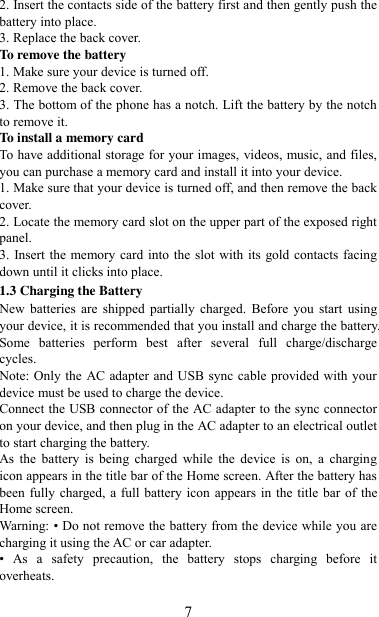   7 2. Insert the contacts side of the battery first and then gently push the battery into place.   3. Replace the back cover. To remove the battery   1. Make sure your device is turned off. 2. Remove the back cover. 3. The bottom of the phone has a notch. Lift the battery by the notch to remove it.     To install a memory card To have additional storage for your images, videos, music, and files, you can purchase a memory card and install it into your device. 1. Make sure that your device is turned off, and then remove the back cover. 2. Locate the memory card slot on the upper part of the exposed right panel. 3. Insert the memory card into the slot with its gold contacts facing down until it clicks into place.     1.3 Charging the Battery New  batteries  are  shipped  partially  charged.  Before  you  start  using your device, it is recommended that you install and charge the battery. Some  batteries  perform  best  after  several  full  charge/discharge cycles.     Note: Only the AC adapter and USB sync cable provided with your device must be used to charge the device.   Connect the USB connector of the AC adapter to the sync connector on your device, and then plug in the AC adapter to an electrical outlet to start charging the battery.     As  the  battery  is  being  charged  while  the  device is  on,  a  charging icon appears in the title bar of the Home screen. After the battery has been fully charged, a full battery  icon appears in the title bar of the Home screen.     Warning: • Do not remove the battery from the device while you are charging it using the AC or car adapter.   •  As  a  safety  precaution,  the  battery  stops  charging  before  it overheats. 