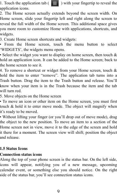   9 1. Touch the application tab (   ) with your fingertip to reveal the application icons.   2.  The  Home screen  actually  extends  beyond  the  screen  width.  On Home screen, slide  your fingertip left  and right along the  screen to reveal the full width of the Home screen. This additional space gives you more room to customize Home with applications, shortcuts, and widgets.   3. Create Home screen shortcuts and widgets:   •  From  the  Home  screen,  touch  the  menu  button  to  select „WIDGETS‟, the widgets menu opens.   • Select the widget you want to display on home screen, then touch &amp; hold an application icon. It can be added to the Home screen; back to the home screen to see it.   4. To remove a shortcut or widget from your Home screen, touch &amp; hold  the  item  to  enter  “remove”.  The  application  tab  turns  into  a Trash button.  Drag  the item to  the  Trash button and  release.  You‟ll know when  your  item is  in  the  Trash because  the  item  and  the  tab will turn red. 5. Move objects on the Home screen   • To move an icon or other item on the Home screen, you must first touch &amp; hold it to enter move mode. The object will magnify when it‟s ready to be moved.   • Without lifting your finger (or you‟ll drop out of move mode), drag the object  to  the new  position. To move  an item to a  section  of the Home screen not in view, move it to the edge of the screen and hold it there for a moment. The screen view will shift; position the object and release.    1.5 Status Icons Connection status icons Along the top of your phone screen is the status bar. On the left side, icons  will  appear,  notifying  you  of  a  new  message,  upcoming calendar  event,  or  something  else  you  should  notice.  On  the  right side of the status bar, you‟ll see connection status icons.   