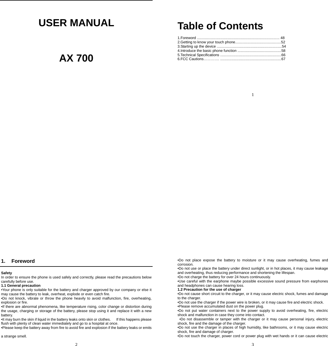     USER MANUAL     AX 700       1    Table of Contents  1.Foreword ................................................................................. 48 2.Getting to know your touch phone.............................................52 3.Starting up the device ................................................................54 4.Introduce the basic phone function ...........................................58 5.Technical Specifications ............................................................66 6.FCC Cautions…………. ............................................................67   2   1. Foreword  Safety In order to ensure the phone is used safely and correctly, please read the precautions below carefully before use. 1.1 General precaution •Your phone is only suitable for the battery and charger approved by our company or else it may cause the battery to leak, overheat, explode or even catch fire. •Do not knock, vibrate or throw the phone heavily to avoid malfunction, fire, overheating, explosion or fire. •If there are abnormal phenomena, like temperature rising, color change or distortion during the usage, charging or storage of the battery, please stop using it and replace it with a new battery. •It may burn the skin if liquid in the battery leaks onto skin or clothes.      If this happens please flush with plenty of clean water immediately and go to a hospital at once. •Please keep the battery away from fire to avoid fire and explosion if the battery leaks or emits   a strange smell.   3   •Do not place expose the battery to moisture or it may cause overheating, fumes and corrosion. •Do not use or place the battery under direct sunlight, or in hot places, it may cause leakage and overheating, thus reducing performance and shortening the lifespan. •Do not charge the battery for over 24 hours continuously. •Use careful with the earphone maybe possible excessive sound pressure from earphones and headphones can cause hearing loss. 1.2 Precaution for the use of charger •Do not cause short circuit to the charger, or it may cause electric shock, fumes and damage to the charger. •Do not use the charger if the power wire is broken, or it may cause fire and electric shock. •Please remove accumulated dust on the power plug. •Do not put water containers next to the power supply to avoid overheating, fire, electric shock and malfunction in case they come into contact.  •Do not disassemble or tamper with the charger or it may cause personal injury, electric shock, fire and the damage of the charger. •Do not use the charger in places of high humidity, like bathrooms, or it may cause electric shock, fire and damage of charger. •Do not touch the charger, power cord or power plug with wet hands or it can cause electric 