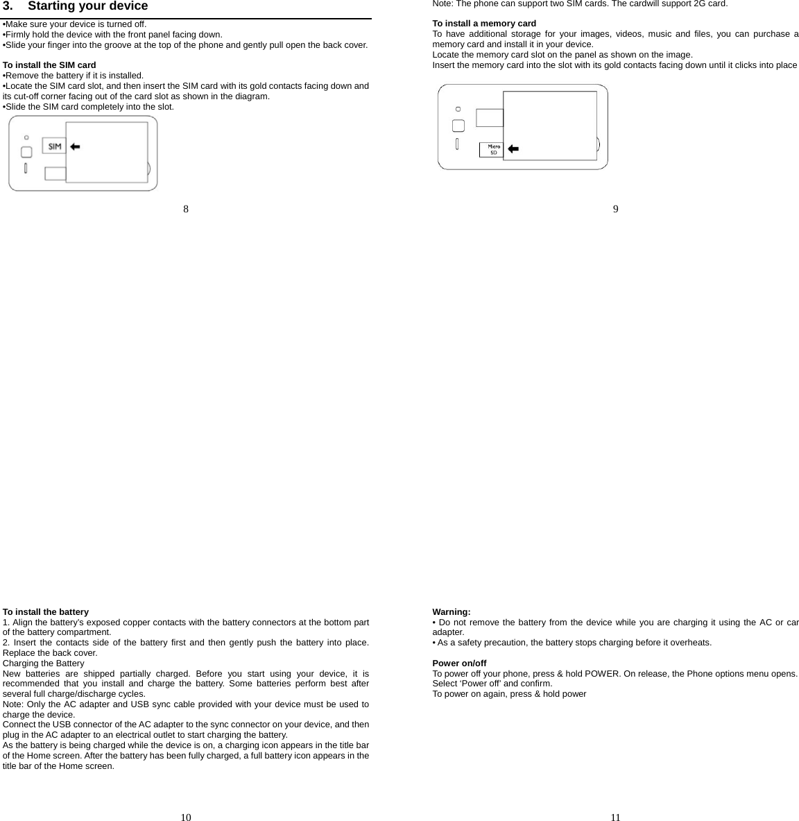   8   3.  Starting your device •Make sure your device is turned off. •Firmly hold the device with the front panel facing down. •Slide your finger into the groove at the top of the phone and gently pull open the back cover.  To install the SIM card •Remove the battery if it is installed. •Locate the SIM card slot, and then insert the SIM card with its gold contacts facing down and its cut-off corner facing out of the card slot as shown in the diagram. •Slide the SIM card completely into the slot.    9   Note: The phone can support two SIM cards. The cardwill support 2G card.  To install a memory card To have additional storage for your images, videos, music and files, you can purchase a memory card and install it in your device. Locate the memory card slot on the panel as shown on the image. Insert the memory card into the slot with its gold contacts facing down until it clicks into place         10   To install the battery 1. Align the battery’s exposed copper contacts with the battery connectors at the bottom part of the battery compartment. 2. Insert the contacts side of the battery first and then gently push the battery into place. Replace the back cover. Charging the Battery New batteries are shipped partially charged. Before you start using your device, it is recommended that you install and charge the battery. Some batteries perform best after several full charge/discharge cycles. Note: Only the AC adapter and USB sync cable provided with your device must be used to charge the device. Connect the USB connector of the AC adapter to the sync connector on your device, and then plug in the AC adapter to an electrical outlet to start charging the battery. As the battery is being charged while the device is on, a charging icon appears in the title bar of the Home screen. After the battery has been fully charged, a full battery icon appears in the title bar of the Home screen.      11   Warning: • Do not remove the battery from the device while you are charging it using the AC or car adapter. • As a safety precaution, the battery stops charging before it overheats.  Power on/off To power off your phone, press &amp; hold POWER. On release, the Phone options menu opens. Select ‘Power off’ and confirm. To power on again, press &amp; hold power   