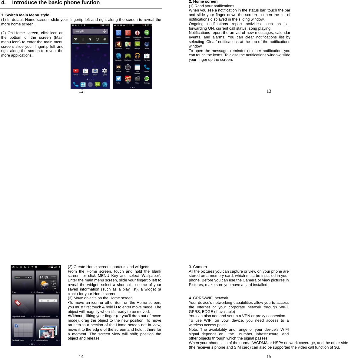   12   4.  Introduce the basic phone fuction  1. Switch Main Menu style (1) In default Home screen, slide your fingertip left and right along the screen to reveal the more home screen.    (2) On Home screen, click icon on the bottom of the screen (Main menu icon) to enter the main menu screen, slide your fingertip left and right along the screen to reveal the more applications.          13   2. Home screen (1) Read your notifications When you see a notification in the status bar, touch the bar and slide your finger down the screen to open the list of notifications displayed in the sliding window. Ongoing notifications report activities such as call forwarding ON, current call status, song playing. Notifications report the arrival of new messages, calendar events, and alarms. You can clear notifications list by selecting ‘Clear’ notifications at the top of the notifications window. To open the message, reminder or other notification, you can touch the items. To close the notifications window, slide your finger up the screen.        14   (2) Create Home screen shortcuts and widgets: From the Home screen, touch and hold the blank screen, or click MENU Key and select ‘Wallpaper’. Enter the main menu screen, slide your fingertip left to reveal the widget, select a shortcut to some of your saved information (such as a play list), a widget (a clock) for your Home screen. (3) Move objects on the Home screen •To move an icon or other item on the Home screen, you must first touch &amp; hold i t to enter move mode. The object will magnify when it’s ready to be moved. •Without    lifting your finger (or you’ll drop out of move mode), drag the object to the new position. To move an item to a section of the Home screen not in view, move it to the edg e of the screen and hold it there for a moment. The screen view will shift; position the object and release.     15   3. Camera All the pictures you can capture or view on your phone are stored on a memory card, which must be installed in your phone. Before you can use the Camera or view pictures in Pictures, make sure you have a card installed.    4. GPRS/WIFI network Your device’s networking capabilities allow you to access the Internet or your corporate network through WIFI, GPRS, EDGE (if available) You can also add and set up a VPN or proxy connection. To use WIFI on your device, you need access to a wireless access point Note: The availability and range of your device’s WIFI signal depends on  the  number, infrastructure, and other objects through which the signal passes. When your phone is in of the normal WCDMA or HSPA network coverage, and the other side (the receiver’s phone and SIM card) can also be supported the video call function of 3G. 