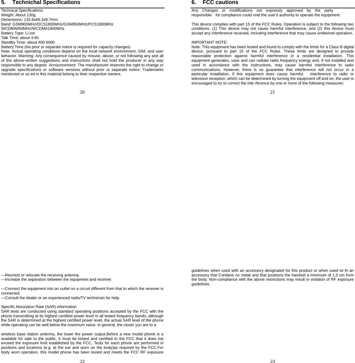   20   5. Technichal Specifications Technical Specifications Weight: About 130g Dimensions: 132.8x66.3x9.7mm Band: GSM900MHz/DCS1800MHz/GSM850MHz/PCS1900MHz WCDMA850MHz/WCDMA1900MHz Battery Type: Li-ion Talk Time: about 4-6h Standby Time: about 400-600h Battery Time (No prior or separate notice is required for capacity changes) Note: Actual operating conditions depend on the local network environment, SIM, and user behavior. Warning: Any consequence caused by misuse, abuse, or not following any and all of the above-written suggestions and instructions shall not hold the producer in any way responsible to any degree. Announcement: The manufacturer reserves the right to change or upgrade specifications or software versions without prior or separate notice. Trademarks mentioned or us ed in this material belong to their respective owners.     21   6. FCC cautions Any  Changes  or  modifications  not  expressly  approved  by  the  party  responsible    for compliance could void the user&apos;s authority to operate the equipment.  This device complies with part 15 of the FCC Rules. Operation is subject to the following two conditions: (1) This device may not cause harmful interference, and (2) this device must accept any interference received, including interference that may cause undesired operation.  IMPORTANT NOTE: Note: This equipment has been tested and found to comply with the limits for a Class B digital device, pursuant to part 15 of the FCC Rules. These limits are designed to provide reasonable protection against harmful interference in a residential installation. This equipment generates, uses and can radiate radio frequency energy and, if not installed and used in accordance with the instructions, may cause harmful interference to radio communications. However, there is no guarantee that interference will not occur in a particular installation. If this equipment does cause harmful   interference to radio or television reception, which can be determined by turning the equipment off and on, the user is     encouraged to try to correct the inte rference by one or more of the following measures:   22    —Reorient or relocate the receiving antenna. —Increase the separation between the equipment and receiver.   —Connect the equipment into an outlet on a circuit different from that to which the receiver is connected. —Consult the dealer or an experienced radio/TV technician for help.  Specific Absorption Rate (SAR) information SAR tests are conducted using standard operating positions accepted by the FCC with the phone transmitting at its highest certified power level in all tested frequency bands, although the SAR is determined at the highest certified power level, the actual SAR level of the phone while operating can be well below the maximum value, in general, the closer you are to a  wireless base station antenna, the lower the power output.Before a new model phone is a available for sale to the public, it must be tested and certified to the FCC that it does not exceed the exposure limit established by the FCC, Tests for each phone are performed in positions and locations (e.g. at the ear and worn on the body)as required by the FCC.For body worn operation, this model phone has been tested and meets the FCC RF exposure   23   guidelines when used with an accessory designated for this product or when used wi th an accessory that Contains no metal and that positions the handset a minimum of 1.0 cm from the body. Non-compliance with the above restrictions may result in violation of RF exposure guidelines.  