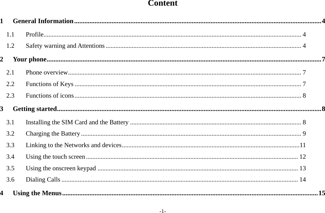 -1- Content 1General Information ................................................................................................................................................. 41.1Profile .............................................................................................................................................................. 41.2Safety warning and Attentions ........................................................................................................................ 42Your phone ................................................................................................................................................................. 72.1Phone overview ............................................................................................................................................... 72.2Functions of Keys ........................................................................................................................................... 72.3Functions of icons ........................................................................................................................................... 83Getting started ........................................................................................................................................................... 83.1Installing the SIM Card and the Battery ......................................................................................................... 83.2Charging the Battery ....................................................................................................................................... 93.3Linking to the Networks and devices ............................................................................................................. 113.4Using the touch screen .................................................................................................................................. 123.5Using the onscreen keypad ........................................................................................................................... 133.6Dialing Calls ................................................................................................................................................. 144Using the Menus ...................................................................................................................................................... 15