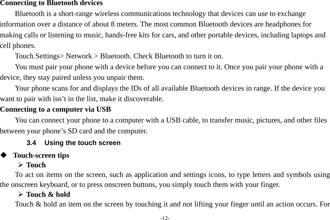 -12- Connecting to Bluetooth devices Bluetooth is a short-range wireless communications technology that devices can use to exchange information over a distance of about 8 meters. The most common Bluetooth devices are headphones for making calls or listening to music, hands-free kits for cars, and other portable devices, including laptops and cell phones.       Touch Settings&gt; Network &gt; Bluetooth. Check Bluetooth to turn it on.         You must pair your phone with a device before you can connect to it. Once you pair your phone with a device, they stay paired unless you unpair them.         Your phone scans for and displays the IDs of all available Bluetooth devices in range. If the device you want to pair with isn’t in the list, make it discoverable.   Connecting to a computer via USB You can connect your phone to a computer with a USB cable, to transfer music, pictures, and other files between your phone’s SD card and the computer. 3.4  Using the touch screen  Touch-screen tips    Touch To act on items on the screen, such as application and settings icons, to type letters and symbols using the onscreen keyboard, or to press onscreen buttons, you simply touch them with your finger.  Touch &amp; hold   Touch &amp; hold an item on the screen by touching it and not lifting your finger until an action occurs. For 