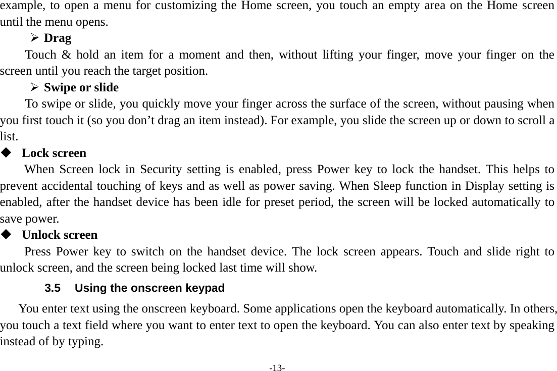 -13- example, to open a menu for customizing the Home screen, you touch an empty area on the Home screen until the menu opens.      Drag  Touch &amp; hold an item for a moment and then, without lifting your finger, move your finger on the screen until you reach the target position.  Swipe or slide   To swipe or slide, you quickly move your finger across the surface of the screen, without pausing when you first touch it (so you don’t drag an item instead). For example, you slide the screen up or down to scroll a list.  Lock screen When Screen lock in Security setting is enabled, press Power key to lock the handset. This helps to prevent accidental touching of keys and as well as power saving. When Sleep function in Display setting is enabled, after the handset device has been idle for preset period, the screen will be locked automatically to save power.    Unlock screen Press Power key to switch on the handset device. The lock screen appears. Touch and slide right to unlock screen, and the screen being locked last time will show.   3.5  Using the onscreen keypad You enter text using the onscreen keyboard. Some applications open the keyboard automatically. In others, you touch a text field where you want to enter text to open the keyboard. You can also enter text by speaking instead of by typing.   