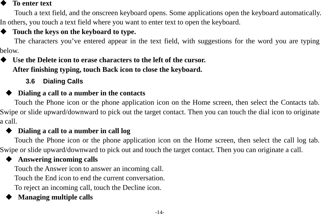 -14-  To enter text Touch a text field, and the onscreen keyboard opens. Some applications open the keyboard automatically. In others, you touch a text field where you want to enter text to open the keyboard.  Touch the keys on the keyboard to type. The characters you’ve entered appear in the text field, with suggestions for the word you are typing below.   Use the Delete icon to erase characters to the left of the cursor. After finishing typing, touch Back icon to close the keyboard. 3.6 Dialing Calls  Dialing a call to a number in the contacts Touch the Phone icon or the phone application icon on the Home screen, then select the Contacts tab. Swipe or slide upward/downward to pick out the target contact. Then you can touch the dial icon to originate a call.  Dialing a call to a number in call log Touch the Phone icon or the phone application icon on the Home screen, then select the call log tab. Swipe or slide upward/downward to pick out and touch the target contact. Then you can originate a call.  Answering incoming calls Touch the Answer icon to answer an incoming call. Touch the End icon to end the current conversation. To reject an incoming call, touch the Decline icon.  Managing multiple calls 