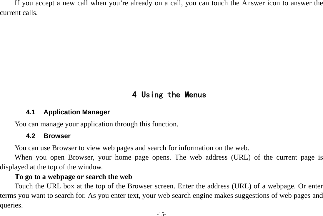 -15- If you accept a new call when you’re already on a call, you can touch the Answer icon to answer the current calls.        4 Using the Menus 4.1 Application Manager You can manage your application through this function. 4.2 Browser You can use Browser to view web pages and search for information on the web. When you open Browser, your home page opens. The web address (URL) of the current page is displayed at the top of the window. To go to a webpage or search the web Touch the URL box at the top of the Browser screen. Enter the address (URL) of a webpage. Or enter terms you want to search for. As you enter text, your web search engine makes suggestions of web pages and queries. 