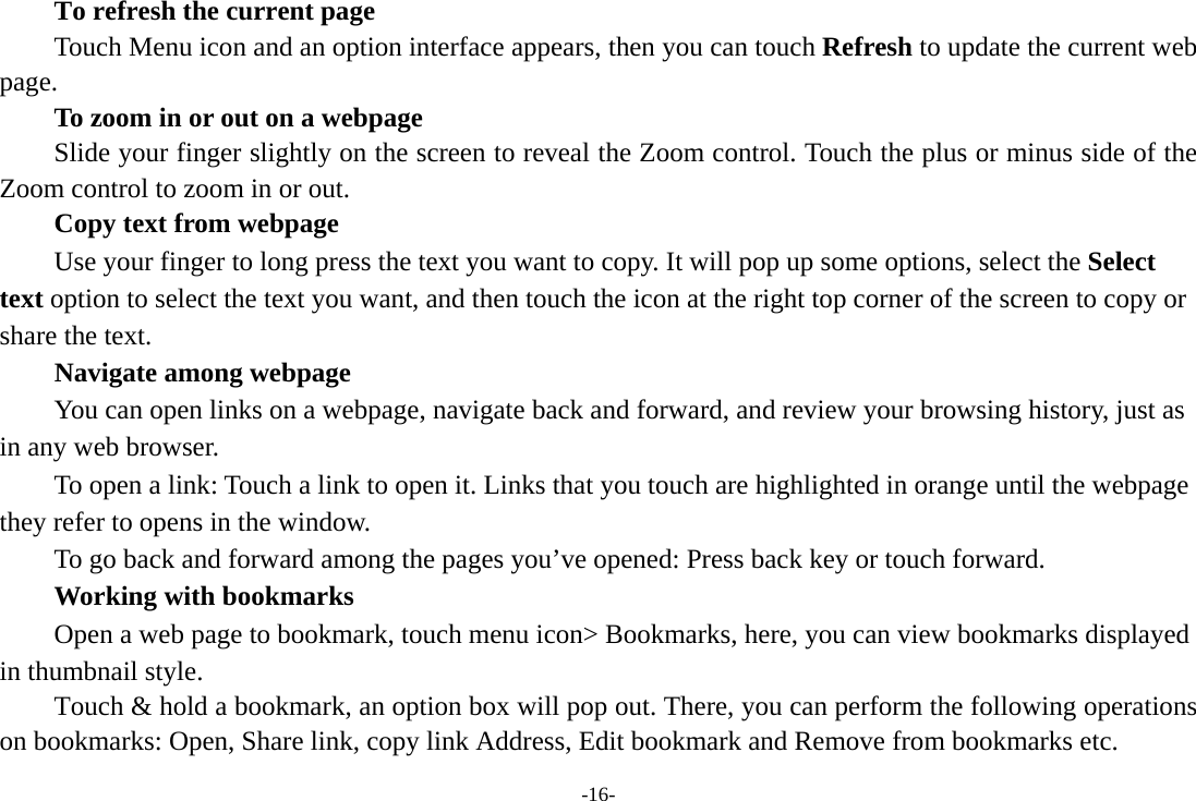 -16-      To refresh the current page         Touch Menu icon and an option interface appears, then you can touch Refresh to update the current web page.         To zoom in or out on a webpage Slide your finger slightly on the screen to reveal the Zoom control. Touch the plus or minus side of the Zoom control to zoom in or out.        Copy text from webpage Use your finger to long press the text you want to copy. It will pop up some options, select the Select text option to select the text you want, and then touch the icon at the right top corner of the screen to copy or share the text. Navigate among webpage You can open links on a webpage, navigate back and forward, and review your browsing history, just as in any web browser.           To open a link: Touch a link to open it. Links that you touch are highlighted in orange until the webpage they refer to opens in the window. To go back and forward among the pages you’ve opened: Press back key or touch forward.       Working with bookmarks         Open a web page to bookmark, touch menu icon&gt; Bookmarks, here, you can view bookmarks displayed in thumbnail style. Touch &amp; hold a bookmark, an option box will pop out. There, you can perform the following operations on bookmarks: Open, Share link, copy link Address, Edit bookmark and Remove from bookmarks etc. 