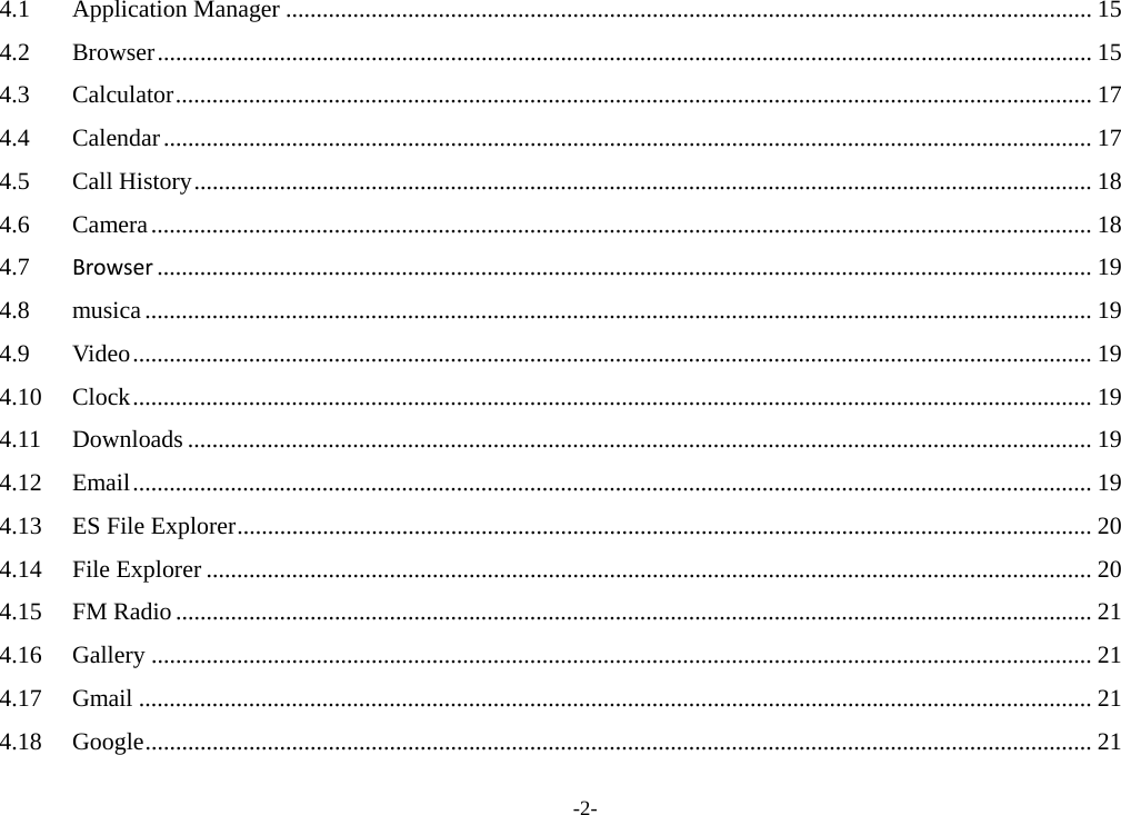 -2- 4.1Application Manager .................................................................................................................................... 154.2Browser ......................................................................................................................................................... 154.3Calculator ...................................................................................................................................................... 174.4Calendar ........................................................................................................................................................ 174.5Call History ................................................................................................................................................... 184.6Camera .......................................................................................................................................................... 184.7Browser ......................................................................................................................................................... 194.8musica ........................................................................................................................................................... 194.9Video ............................................................................................................................................................. 194.10Clock ............................................................................................................................................................. 194.11Downloads .................................................................................................................................................... 194.12Email ............................................................................................................................................................. 194.13ES File Explorer ............................................................................................................................................ 204.14File Explorer ................................................................................................................................................. 204.15FM Radio ...................................................................................................................................................... 214.16Gallery .......................................................................................................................................................... 214.17Gmail ............................................................................................................................................................ 214.18Google ........................................................................................................................................................... 21