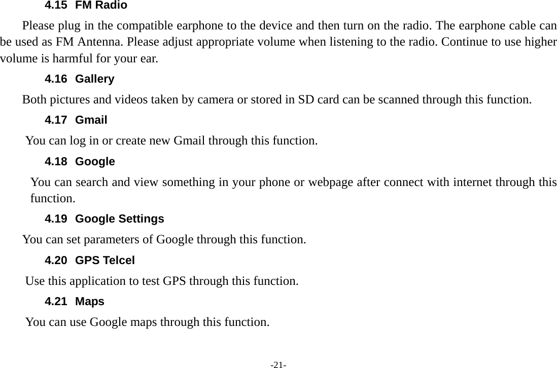 -21- 4.15 FM Radio     Please plug in the compatible earphone to the device and then turn on the radio. The earphone cable can be used as FM Antenna. Please adjust appropriate volume when listening to the radio. Continue to use higher volume is harmful for your ear. 4.16 Gallery     Both pictures and videos taken by camera or stored in SD card can be scanned through this function. 4.17 Gmail You can log in or create new Gmail through this function. 4.18 Google You can search and view something in your phone or webpage after connect with internet through this function. 4.19 Google Settings     You can set parameters of Google through this function. 4.20 GPS Telcel Use this application to test GPS through this function. 4.21 Maps You can use Google maps through this function. 