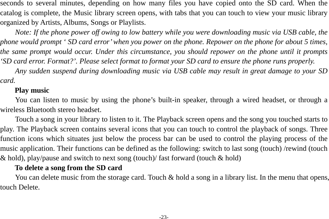 -23- seconds to several minutes, depending on how many files you have copied onto the SD card. When the catalog is complete, the Music library screen opens, with tabs that you can touch to view your music library organized by Artists, Albums, Songs or Playlists.       Note: If the phone power off owing to low battery while you were downloading music via USB cable, the phone would prompt ‘ SD card error’ when you power on the phone. Repower on the phone for about 5 times, the same prompt would occur. Under this circumstance, you should repower on the phone until it prompts ‘SD card error. Format?’. Please select format to format your SD card to ensure the phone runs properly. Any sudden suspend during downloading music via USB cable may result in great damage to your SD card.     Play music You can listen to music by using the phone’s built-in speaker, through a wired headset, or through a wireless Bluetooth stereo headset. Touch a song in your library to listen to it. The Playback screen opens and the song you touched starts to play. The Playback screen contains several icons that you can touch to control the playback of songs. Three function icons which situates just below the process bar can be used to control the playing process of the music application. Their functions can be defined as the following: switch to last song (touch) /rewind (touch &amp; hold), play/pause and switch to next song (touch)/ fast forward (touch &amp; hold)   To delete a song from the SD card You can delete music from the storage card. Touch &amp; hold a song in a library list. In the menu that opens, touch Delete. 