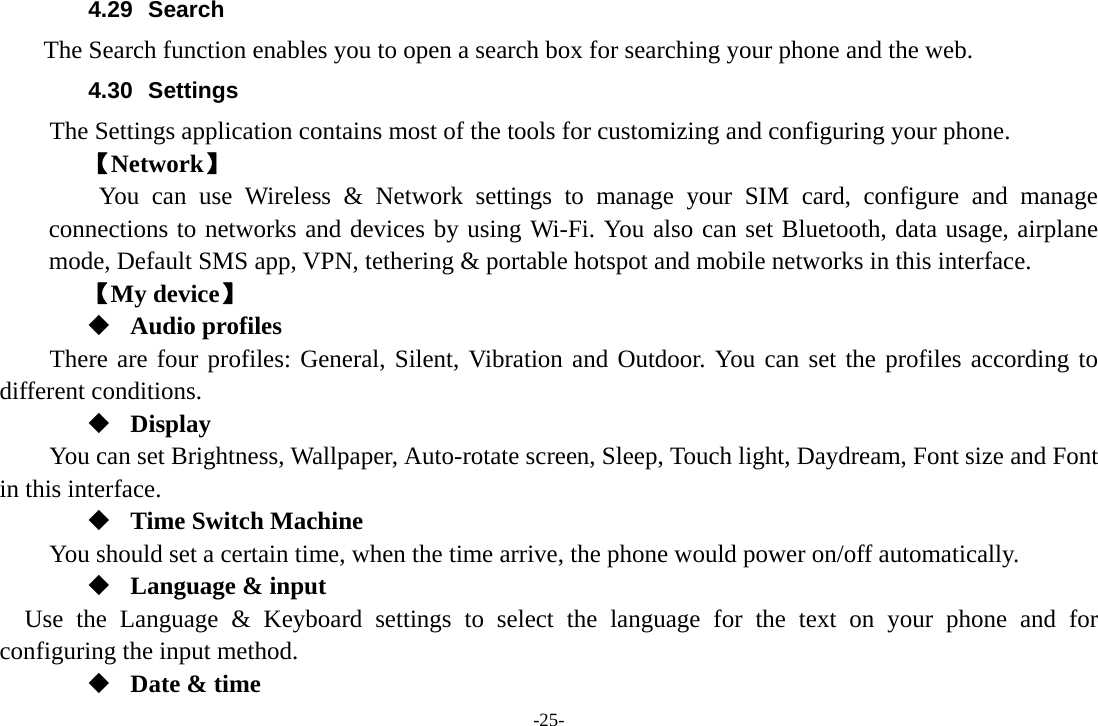 -25- 4.29 Search     The Search function enables you to open a search box for searching your phone and the web. 4.30 Settings The Settings application contains most of the tools for customizing and configuring your phone. 【Network】     You can use Wireless &amp; Network settings to manage your SIM card, configure and manage connections to networks and devices by using Wi-Fi. You also can set Bluetooth, data usage, airplane mode, Default SMS app, VPN, tethering &amp; portable hotspot and mobile networks in this interface. 【My device】  Audio profiles There are four profiles: General, Silent, Vibration and Outdoor. You can set the profiles according to different conditions.    Display You can set Brightness, Wallpaper, Auto-rotate screen, Sleep, Touch light, Daydream, Font size and Font in this interface.  Time Switch Machine You should set a certain time, when the time arrive, the phone would power on/off automatically.  Language &amp; input Use the Language &amp; Keyboard settings to select the language for the text on your phone and for configuring the input method.  Date &amp; time 