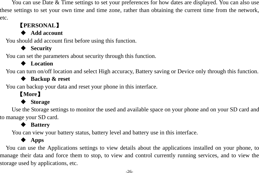 -26-         You can use Date &amp; Time settings to set your preferences for how dates are displayed. You can also use these settings to set your own time and time zone, rather than obtaining the current time from the network, etc.     【PERSONAL】  Add account You should add account first before using this function.  Security You can set the parameters about security through this function.  Location    You can turn on/off location and select High accuracy, Battery saving or Device only through this function.  Backup &amp; reset You can backup your data and reset your phone in this interface.    【More】  Storage Use the Storage settings to monitor the used and available space on your phone and on your SD card and to manage your SD card.  Battery You can view your battery status, battery level and battery use in this interface.  Apps You can use the Applications settings to view details about the applications installed on your phone, to manage their data and force them to stop, to view and control currently running services, and to view the storage used by applications, etc. 