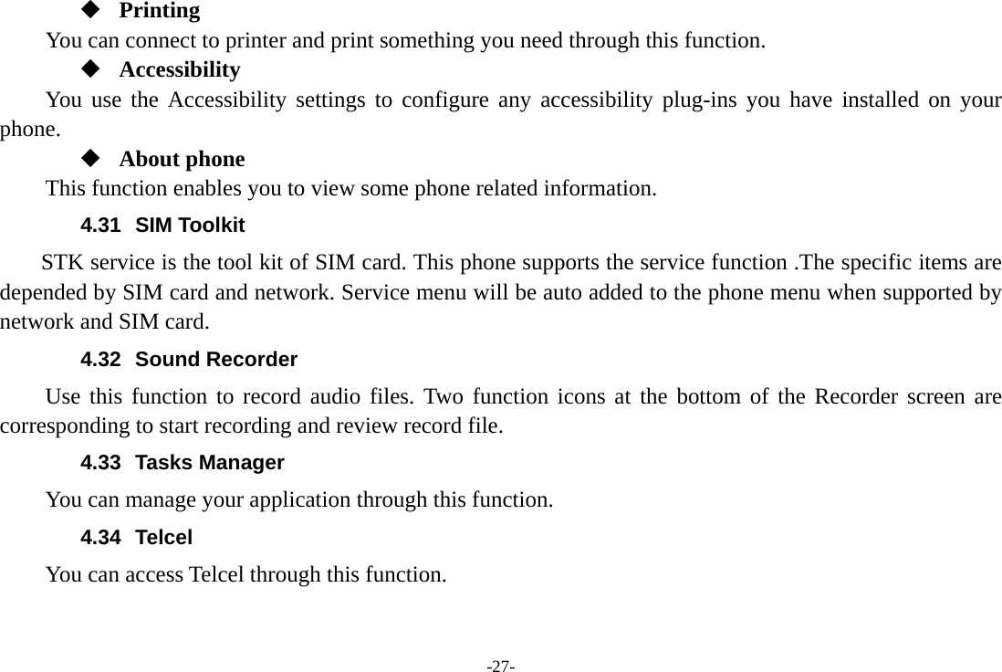 -27-  Printing      You can connect to printer and print something you need through this function.  Accessibility You use the Accessibility settings to configure any accessibility plug-ins you have installed on your phone.  About phone This function enables you to view some phone related information. 4.31 SIM Toolkit STK service is the tool kit of SIM card. This phone supports the service function .The specific items are depended by SIM card and network. Service menu will be auto added to the phone menu when supported by network and SIM card. 4.32 Sound Recorder Use this function to record audio files. Two function icons at the bottom of the Recorder screen are corresponding to start recording and review record file. 4.33 Tasks Manager You can manage your application through this function. 4.34 Telcel You can access Telcel through this function. 