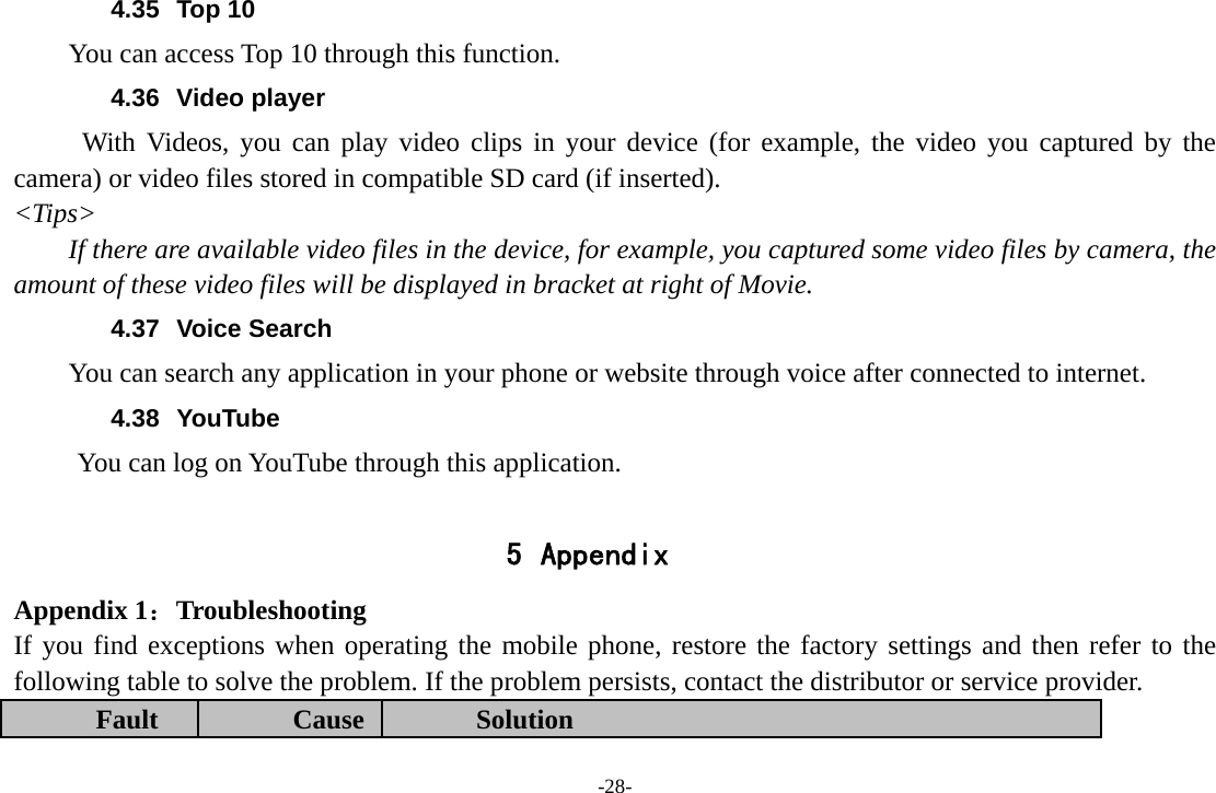 -28- 4.35 Top 10 You can access Top 10 through this function. 4.36 Video player With Videos, you can play video clips in your device (for example, the video you captured by the camera) or video files stored in compatible SD card (if inserted). &lt;Tips&gt; If there are available video files in the device, for example, you captured some video files by camera, the amount of these video files will be displayed in bracket at right of Movie. 4.37 Voice Search You can search any application in your phone or website through voice after connected to internet. 4.38 YouTube        You can log on YouTube through this application.  5 Appendix Appendix 1：Troubleshooting If you find exceptions when operating the mobile phone, restore the factory settings and then refer to the following table to solve the problem. If the problem persists, contact the distributor or service provider. Fault  Cause  Solution 
