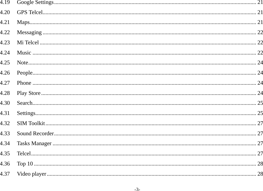 -3- 4.19Google Settings ............................................................................................................................................. 214.20GPS Telcel..................................................................................................................................................... 214.21Maps .............................................................................................................................................................. 214.22Messaging ..................................................................................................................................................... 224.23Mi Telcel ....................................................................................................................................................... 224.24Music ............................................................................................................................................................ 224.25Note ............................................................................................................................................................... 244.26People ............................................................................................................................................................ 244.27Phone ............................................................................................................................................................ 244.28Play Store ...................................................................................................................................................... 244.30Search ............................................................................................................................................................ 254.31Settings .......................................................................................................................................................... 254.32SIM Toolkit ................................................................................................................................................... 274.33Sound Recorder ............................................................................................................................................. 274.34Tasks Manager .............................................................................................................................................. 274.35Telcel ............................................................................................................................................................. 274.36Top 10 ........................................................................................................................................................... 284.37Video player .................................................................................................................................................. 28