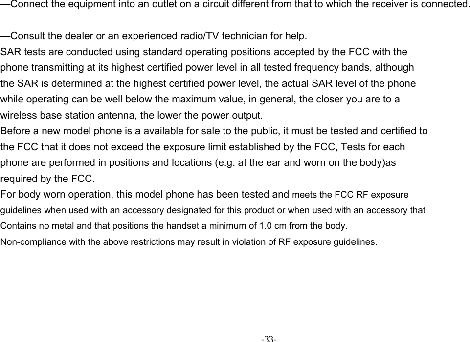 -33-  —Connect the equipment into an outlet on a circuit different from that to which the receiver is connected.      —Consult the dealer or an experienced radio/TV technician for help.     SAR tests are conducted using standard operating positions accepted by the FCC with the phone transmitting at its highest certified power level in all tested frequency bands, although the SAR is determined at the highest certified power level, the actual SAR level of the phone while operating can be well below the maximum value, in general, the closer you are to a wireless base station antenna, the lower the power output. Before a new model phone is a available for sale to the public, it must be tested and certified to the FCC that it does not exceed the exposure limit established by the FCC, Tests for each phone are performed in positions and locations (e.g. at the ear and worn on the body)as required by the FCC. For body worn operation, this model phone has been tested and meets the FCC RF exposure guidelines when used with an accessory designated for this product or when used with an accessory that Contains no metal and that positions the handset a minimum of 1.0 cm from the body. Non-compliance with the above restrictions may result in violation of RF exposure guidelines.  