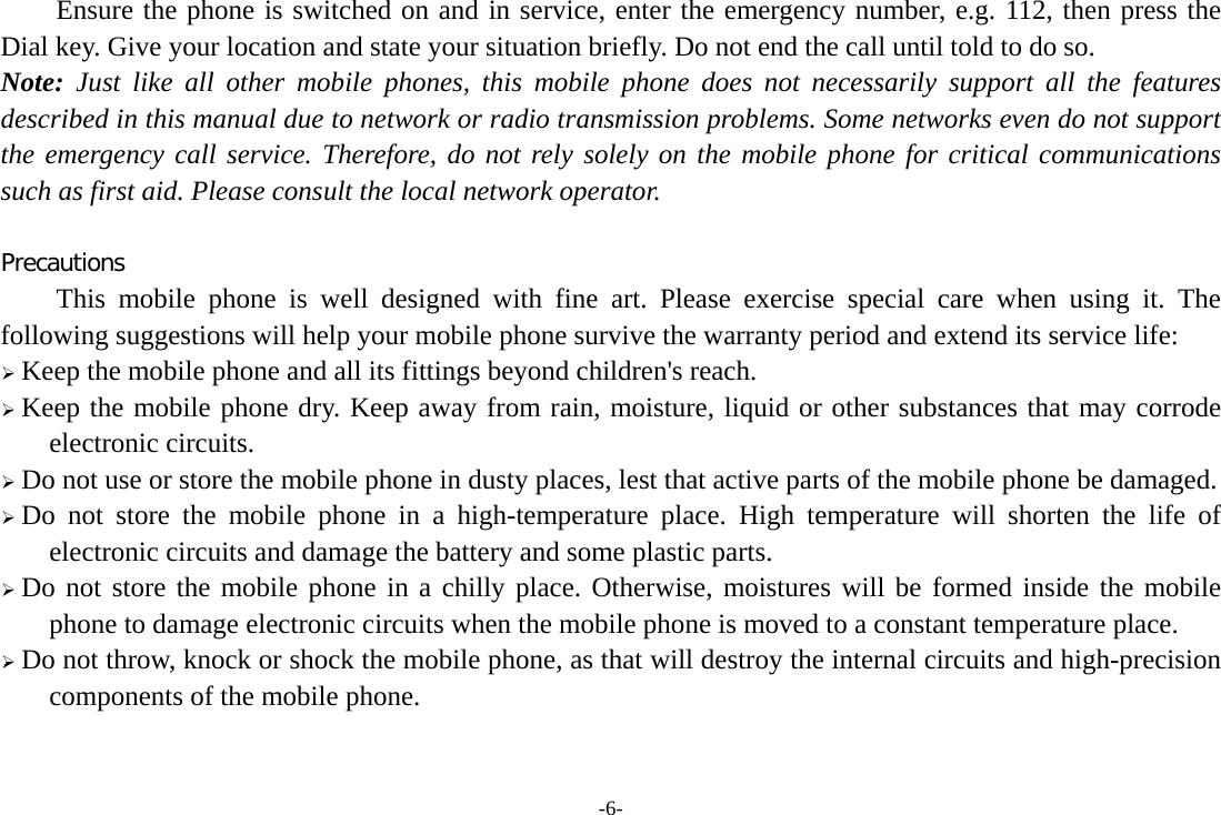 -6- Ensure the phone is switched on and in service, enter the emergency number, e.g. 112, then press the Dial key. Give your location and state your situation briefly. Do not end the call until told to do so. Note: Just like all other mobile phones, this mobile phone does not necessarily support all the features described in this manual due to network or radio transmission problems. Some networks even do not support the emergency call service. Therefore, do not rely solely on the mobile phone for critical communications such as first aid. Please consult the local network operator.  Precautions This mobile phone is well designed with fine art. Please exercise special care when using it. The following suggestions will help your mobile phone survive the warranty period and extend its service life:  Keep the mobile phone and all its fittings beyond children&apos;s reach.  Keep the mobile phone dry. Keep away from rain, moisture, liquid or other substances that may corrode electronic circuits.  Do not use or store the mobile phone in dusty places, lest that active parts of the mobile phone be damaged.  Do not store the mobile phone in a high-temperature place. High temperature will shorten the life of electronic circuits and damage the battery and some plastic parts.  Do not store the mobile phone in a chilly place. Otherwise, moistures will be formed inside the mobile phone to damage electronic circuits when the mobile phone is moved to a constant temperature place.  Do not throw, knock or shock the mobile phone, as that will destroy the internal circuits and high-precision components of the mobile phone.  