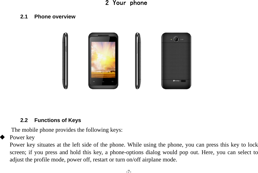 -7- 2 Your phone 2.1 Phone overview    2.2  Functions of Keys The mobile phone provides the following keys:  Power key Power key situates at the left side of the phone. While using the phone, you can press this key to lock screen; if you press and hold this key, a phone-options dialog would pop out. Here, you can select to adjust the profile mode, power off, restart or turn on/off airplane mode. 