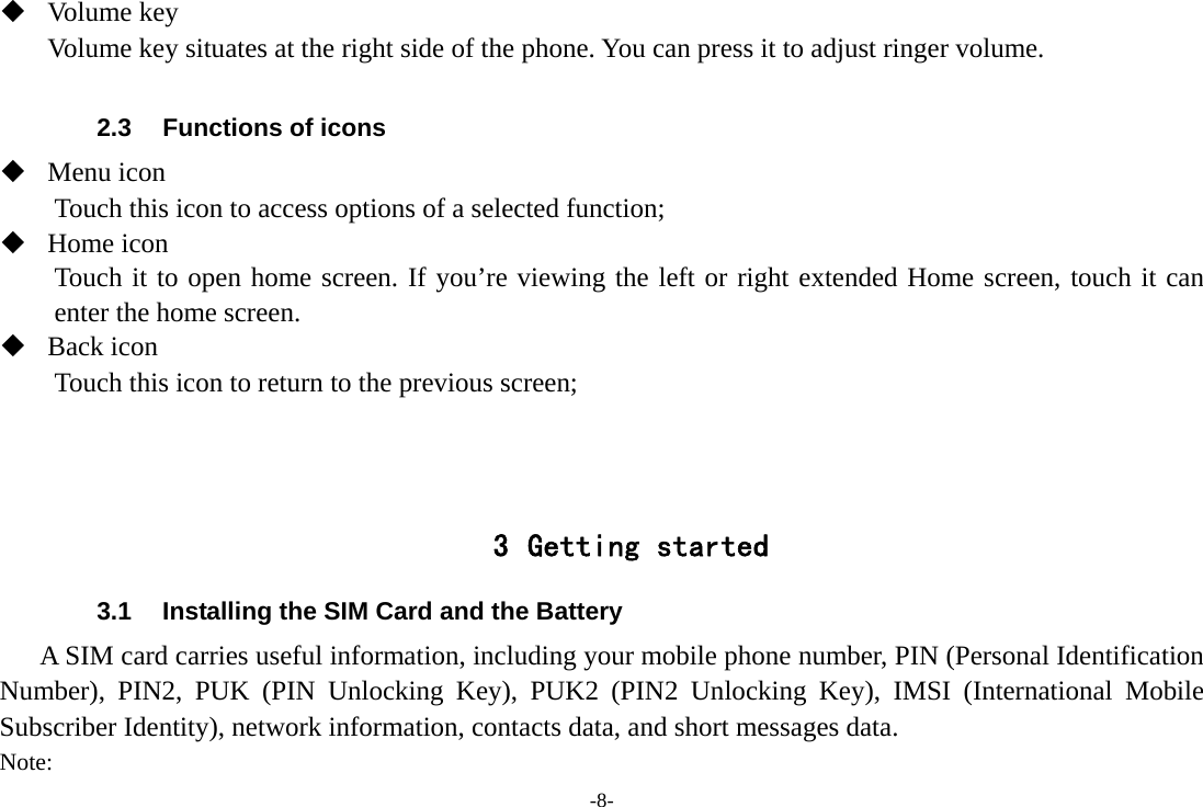 -8-  Volume key Volume key situates at the right side of the phone. You can press it to adjust ringer volume.  2.3  Functions of icons  Menu icon Touch this icon to access options of a selected function;  Home icon Touch it to open home screen. If you’re viewing the left or right extended Home screen, touch it can enter the home screen.  Back icon Touch this icon to return to the previous screen;    3 Getting started 3.1  Installing the SIM Card and the Battery A SIM card carries useful information, including your mobile phone number, PIN (Personal Identification Number), PIN2, PUK (PIN Unlocking Key), PUK2 (PIN2 Unlocking Key), IMSI (International Mobile Subscriber Identity), network information, contacts data, and short messages data. Note: 