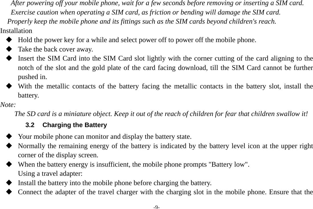 -9- After powering off your mobile phone, wait for a few seconds before removing or inserting a SIM card. Exercise caution when operating a SIM card, as friction or bending will damage the SIM card. Properly keep the mobile phone and its fittings such as the SIM cards beyond children&apos;s reach. Installation  Hold the power key for a while and select power off to power off the mobile phone.  Take the back cover away.  Insert the SIM Card into the SIM Card slot lightly with the corner cutting of the card aligning to the notch of the slot and the gold plate of the card facing download, till the SIM Card cannot be further pushed in.  With the metallic contacts of the battery facing the metallic contacts in the battery slot, install the battery. Note: The SD card is a miniature object. Keep it out of the reach of children for fear that children swallow it! 3.2  Charging the Battery  Your mobile phone can monitor and display the battery state.  Normally the remaining energy of the battery is indicated by the battery level icon at the upper right corner of the display screen.  When the battery energy is insufficient, the mobile phone prompts &quot;Battery low&quot;. Using a travel adapter:  Install the battery into the mobile phone before charging the battery.  Connect the adapter of the travel charger with the charging slot in the mobile phone. Ensure that the 