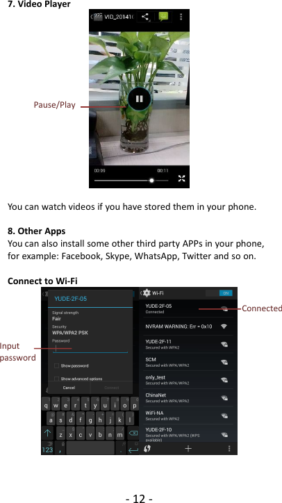 - 12 -7. Video PlayerYou can watch videos if you have stored them in your phone.8. Other AppsYou can also install some other third party APPs in your phone,for example: Facebook, Skype, WhatsApp, Twitter and so on.Connect to Wi-FiInputpasswordConnectedPause/Play