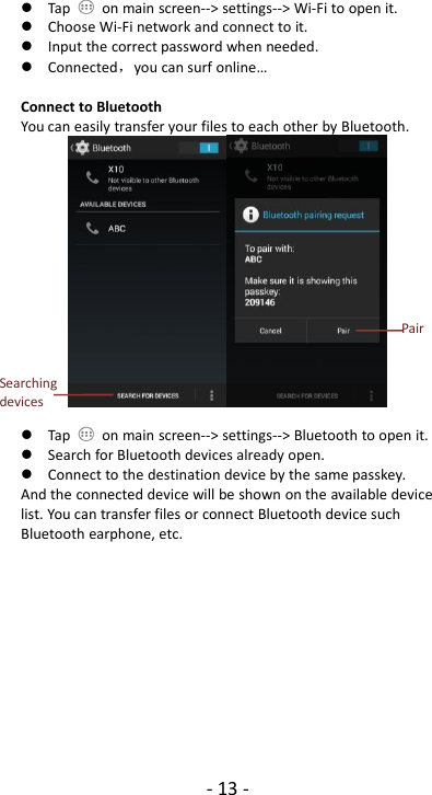 - 13 -Tap on main screen--&gt; settings--&gt; Wi-Fi to open it.Choose Wi-Fi network and connect to it.Input the correct password when needed.Connected，you can surf online…Connect to BluetoothYou can easily transfer your files to each other by Bluetooth.Tap on main screen--&gt; settings--&gt; Bluetooth to open it.Search for Bluetooth devices already open.Connect to the destination device by the same passkey.And the connected device will be shown on the available devicelist. You can transfer files or connect Bluetooth device suchBluetooth earphone, etc.SearchingdevicesPair