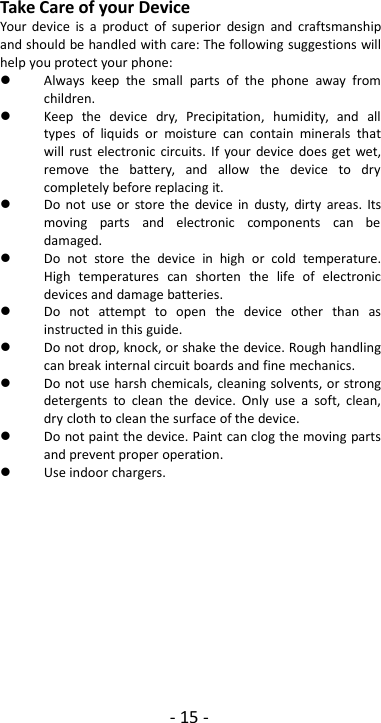 - 15 -Take Care of your DeviceYour device is a product of superior design and craftsmanshipand should be handled with care: The following suggestions willhelp you protect your phone:Always keep the small parts of the phone away fromchildren.Keep the device dry, Precipitation, humidity, and alltypes of liquids or moisture can contain minerals thatwill rust electronic circuits. If your device does get wet,remove the battery, and allow the device to drycompletely before replacing it.Do not use or store the device in dusty, dirty areas. Itsmoving parts and electronic components can bedamaged.Do not store the device in high or cold temperature.High temperatures can shorten the life of electronicdevices and damage batteries.Do not attempt to open the device other than asinstructed in this guide.Do not drop, knock, or shake the device. Rough handlingcan break internal circuit boards and fine mechanics.Do not use harsh chemicals, cleaning solvents, or strongdetergents to clean the device. Only use a soft, clean,dry cloth to clean the surface of the device.Do not paint the device. Paint can clog the moving partsand prevent proper operation.Use indoor chargers.