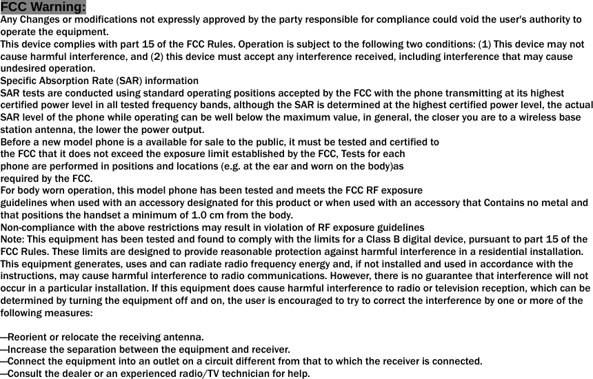  FCC Warning: Any Changes or modifications not expressly approved by the party responsible for compliance could void the user&apos;s authority to operate the equipment.   This device complies with part 15 of the FCC Rules. Operation is subject to the following two conditions: (1) This device may not cause harmful interference, and (2) this device must accept any interference received, including interference that may cause undesired operation. Specific Absorption Rate (SAR) information SAR tests are conducted using standard operating positions accepted by the FCC with the phone transmitting at its highest certified power level in all tested frequency bands, although the SAR is determined at the highest certified power level, the actual SAR level of the phone while operating can be well below the maximum value, in general, the closer you are to a wireless base station antenna, the lower the power output. Before a new model phone is a available for sale to the public, it must be tested and certified to the FCC that it does not exceed the exposure limit established by the FCC, Tests for each phone are performed in positions and locations (e.g. at the ear and worn on the body)as required by the FCC. For body worn operation, this model phone has been tested and meets the FCC RF exposure guidelines when used with an accessory designated for this product or when used with an accessory that Contains no metal and that positions the handset a minimum of 1.0 cm from the body. Non-compliance with the above restrictions may result in violation of RF exposure guidelines Note: This equipment has been tested and found to comply with the limits for a Class B digital device, pursuant to part 15 of the FCC Rules. These limits are designed to provide reasonable protection against harmful interference in a residential installation. This equipment generates, uses and can radiate radio frequency energy and, if not installed and used in accordance with the instructions, may cause harmful interference to radio communications. However, there is no guarantee that interference will not occur in a particular installation. If this equipment does cause harmful interference to radio or television reception, which can be determined by turning the equipment off and on, the user is encouraged to try to correct the interference by one or more of the following measures:      —Reorient or relocate the receiving antenna.     —Increase the separation between the equipment and receiver.     —Connect the equipment into an outlet on a circuit different from that to which the receiver is connected.     —Consult the dealer or an experienced radio/TV technician for help.      